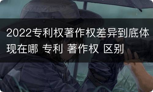 2022专利权著作权差异到底体现在哪 专利 著作权 区别