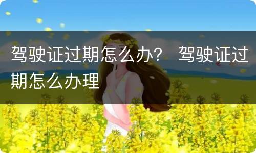 驾驶证过期怎么办？ 驾驶证过期怎么办理
