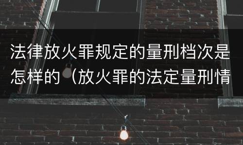 法律放火罪规定的量刑档次是怎样的（放火罪的法定量刑情节）