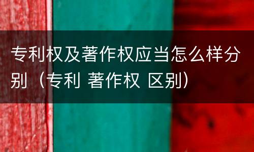 专利权及著作权应当怎么样分别（专利 著作权 区别）