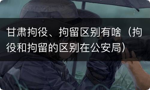 甘肃拘役、拘留区别有啥（拘役和拘留的区别在公安局）