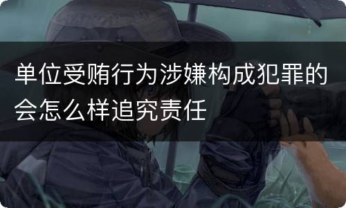 单位受贿行为涉嫌构成犯罪的会怎么样追究责任