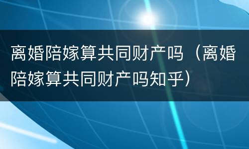 离婚陪嫁算共同财产吗（离婚陪嫁算共同财产吗知乎）