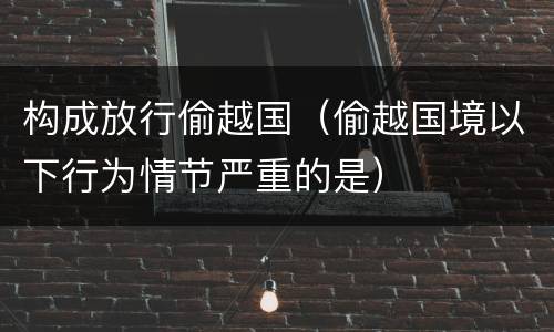 构成放行偷越国（偷越国境以下行为情节严重的是）