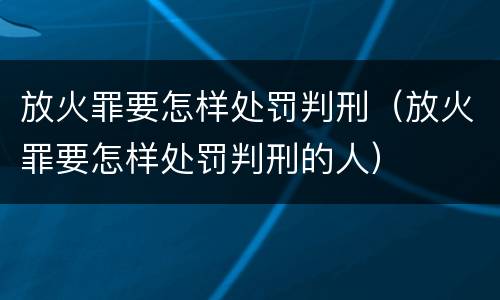 放火罪要怎样处罚判刑（放火罪要怎样处罚判刑的人）