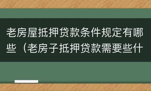 老房屋抵押贷款条件规定有哪些（老房子抵押贷款需要些什么条件）