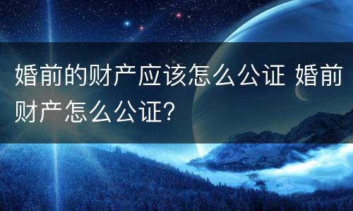 婚前的财产应该怎么公证 婚前财产怎么公证?