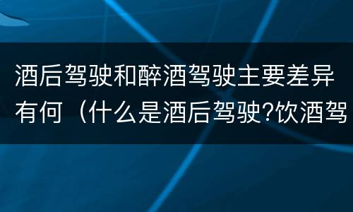 酒后驾驶和醉酒驾驶主要差异有何（什么是酒后驾驶?饮酒驾驶与醉酒驾驶的区别是什么?）