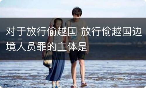 对于放行偷越国 放行偷越国边境人员罪的主体是