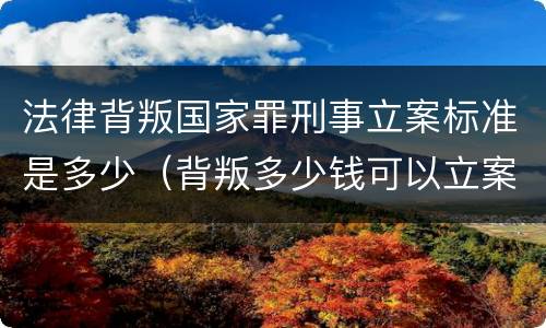 法律背叛国家罪刑事立案标准是多少（背叛多少钱可以立案）