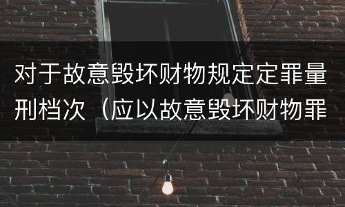 对于故意毁坏财物规定定罪量刑档次（应以故意毁坏财物罪定罪处罚）