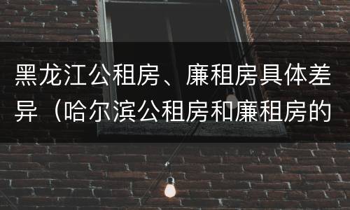 黑龙江公租房、廉租房具体差异（哈尔滨公租房和廉租房的区别）