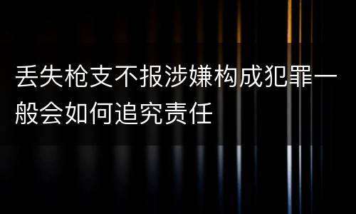 丢失枪支不报涉嫌构成犯罪一般会如何追究责任