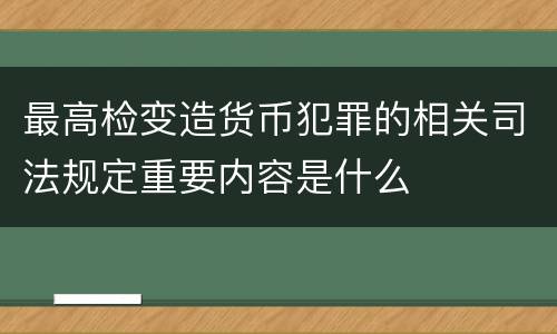 最高检变造货币犯罪的相关司法规定重要内容是什么