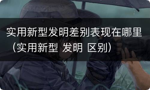 实用新型发明差别表现在哪里（实用新型 发明 区别）