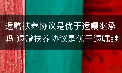 遗赠扶养协议是优于遗嘱继承吗 遗赠扶养协议是优于遗嘱继承吗为什么