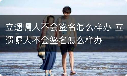 立遗嘱人不会签名怎么样办 立遗嘱人不会签名怎么样办