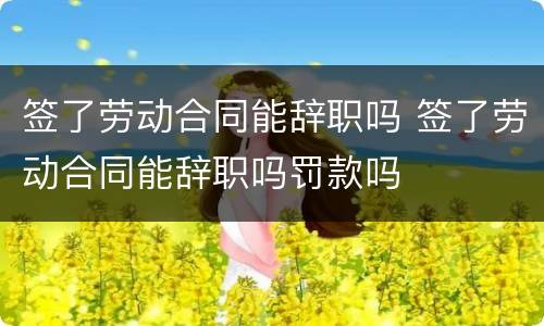 签了劳动合同能辞职吗 签了劳动合同能辞职吗罚款吗