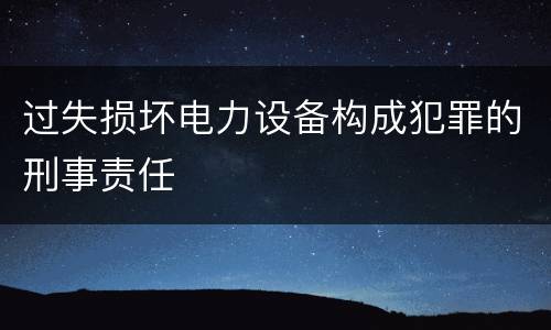 过失损坏电力设备构成犯罪的刑事责任