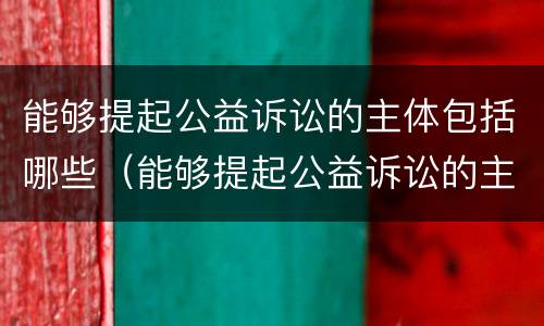 能够提起公益诉讼的主体包括哪些（能够提起公益诉讼的主体包括哪些）