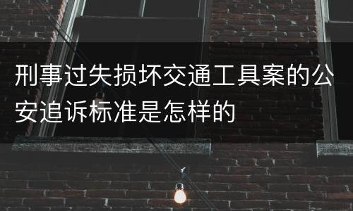 刑事过失损坏交通工具案的公安追诉标准是怎样的