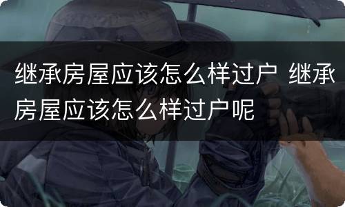 继承房屋应该怎么样过户 继承房屋应该怎么样过户呢