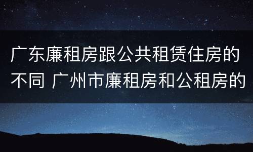 广东廉租房跟公共租赁住房的不同 广州市廉租房和公租房的区别