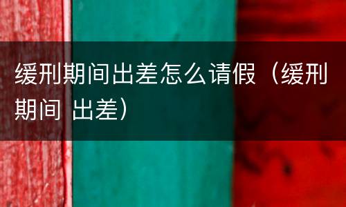 缓刑期间出差怎么请假（缓刑期间 出差）
