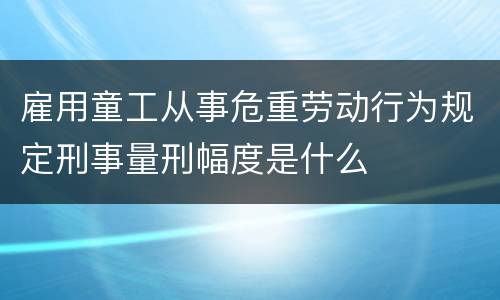 雇用童工从事危重劳动行为规定刑事量刑幅度是什么