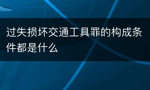 过失损坏交通工具罪的构成条件都是什么