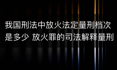 我国刑法中放火法定量刑档次是多少 放火罪的司法解释量刑标准