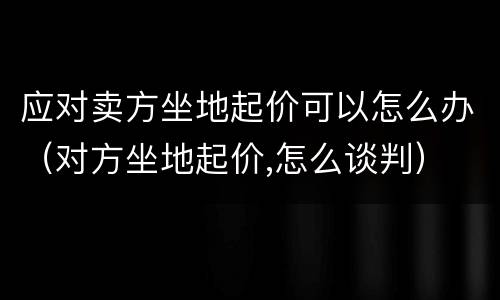 应对卖方坐地起价可以怎么办（对方坐地起价,怎么谈判）