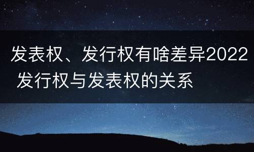 发表权、发行权有啥差异2022 发行权与发表权的关系