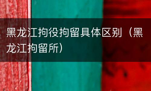 黑龙江拘役拘留具体区别（黑龙江拘留所）