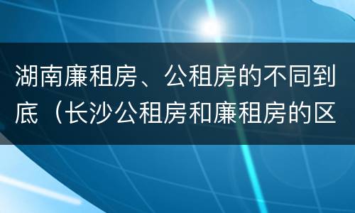 湖南廉租房、公租房的不同到底（长沙公租房和廉租房的区别）