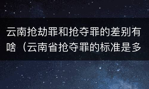 云南抢劫罪和抢夺罪的差别有啥（云南省抢夺罪的标准是多少?）