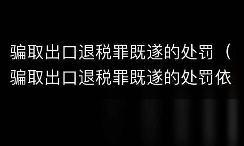 骗取出口退税罪既遂的处罚（骗取出口退税罪既遂的处罚依据）