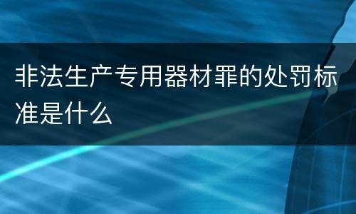 非法生产专用器材罪的处罚标准是什么