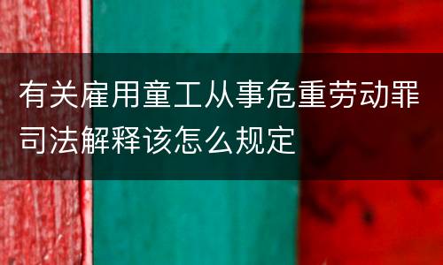 有关雇用童工从事危重劳动罪司法解释该怎么规定