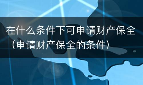 在什么条件下可申请财产保全（申请财产保全的条件）