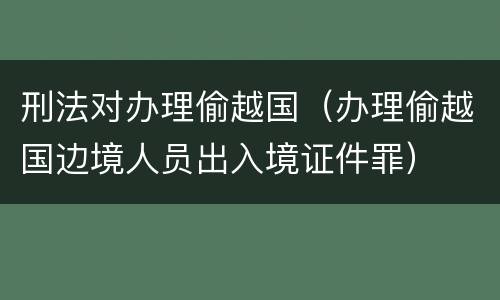 刑法对办理偷越国（办理偷越国边境人员出入境证件罪）