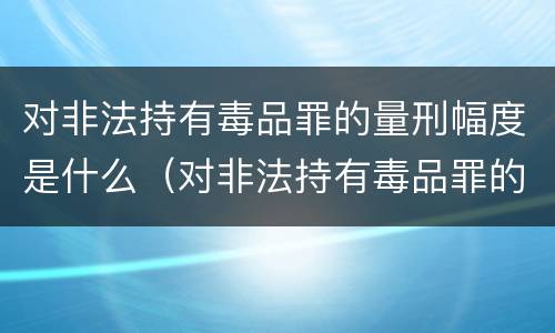 对非法持有毒品罪的量刑幅度是什么（对非法持有毒品罪的量刑幅度是什么标准）