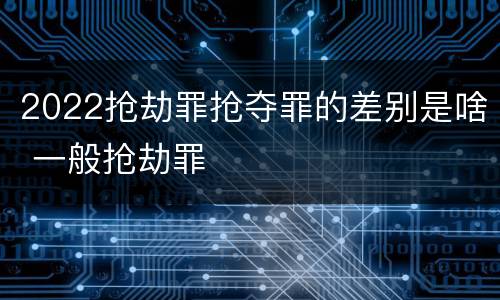2022抢劫罪抢夺罪的差别是啥 一般抢劫罪