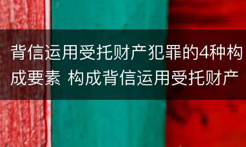 背信运用受托财产犯罪的4种构成要素 构成背信运用受托财产罪的立案标准