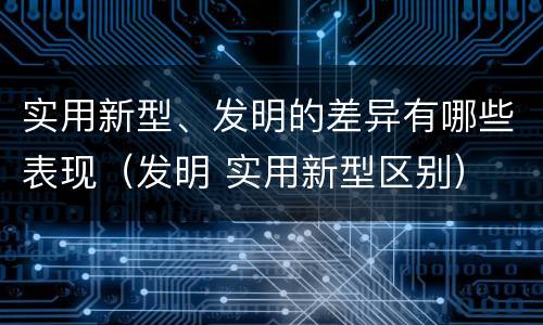 实用新型、发明的差异有哪些表现（发明 实用新型区别）