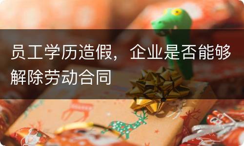 员工学历造假，企业是否能够解除劳动合同