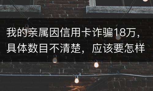 我的亲属因信用卡诈骗18万，具体数目不清楚，应该要怎样办