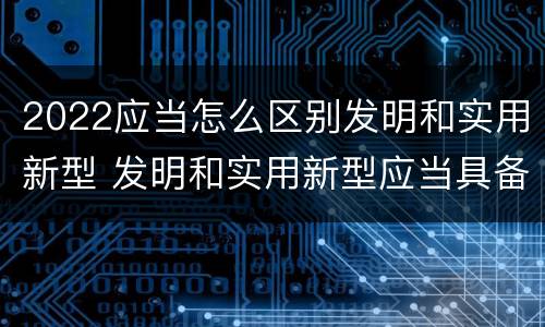 2022应当怎么区别发明和实用新型 发明和实用新型应当具备什么条件