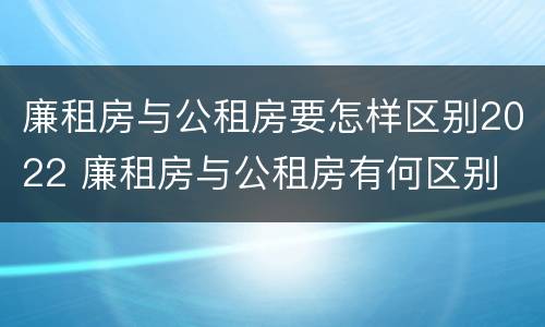 廉租房与公租房要怎样区别2022 廉租房与公租房有何区别