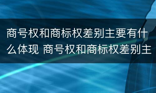 商号权和商标权差别主要有什么体现 商号权和商标权差别主要有什么体现